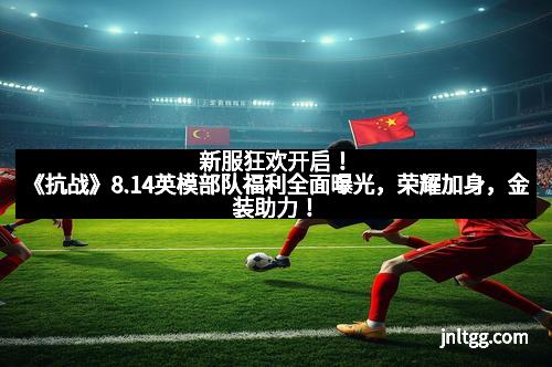 新服狂欢开启！《抗战》8.14英模部队福利全面曝光，荣耀加身，金装助力！