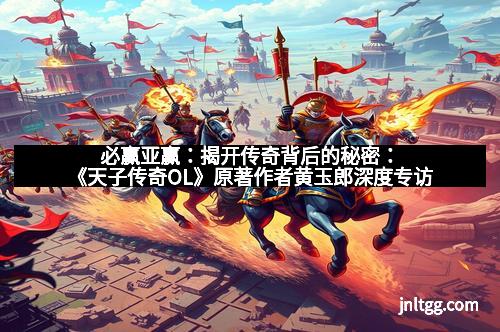 必赢亚赢：揭开传奇背后的秘密：《天子传奇OL》原著作者黄玉郎深度专访