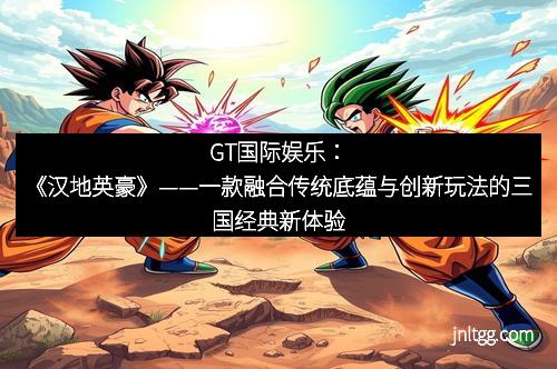 GT国际娱乐：《汉地英豪》——一款融合传统底蕴与创新玩法的三国经典新体验